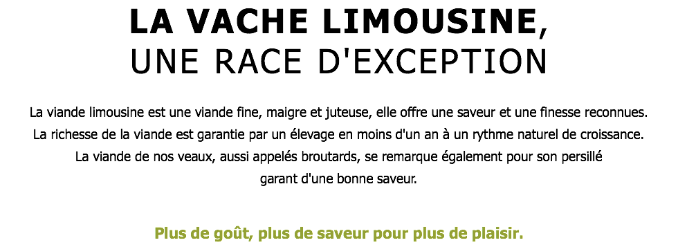 LA VACHE LIMOUSINE, UNE RACE D'EXCEPTION La viande limousine est une viande fine, maigre et juteuse, elle offre une saveur et une finesse reconnues. La richesse de la viande est garantie par un élevage en moins d'un an à un rythme naturel de croissance. La viande de nos veaux, aussi appelés broutards, se remarque également pour son persillé garant d'une bonne saveur. Plus de goût, plus de saveur pour plus de plaisir.